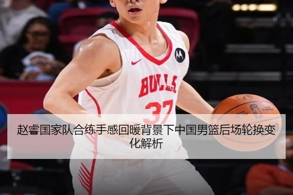 赵睿国家队合练手感回暖背景下中国男篮后场轮换变化解析